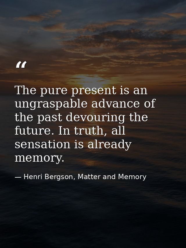 The pure present is an ungraspable advance of the past devouring the future. In truth, all sensation is already memory. — Henri Bergson, Matter and Memory