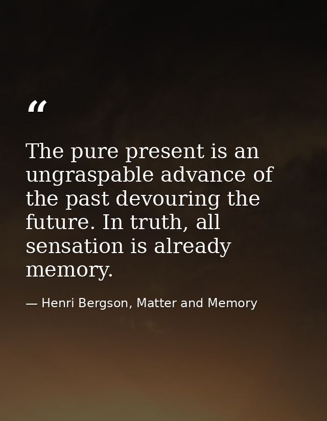 The pure present is an ungraspable advance of the past devouring the future. In truth, all sensation is already memory. — Henri Bergson, Matter and Memory