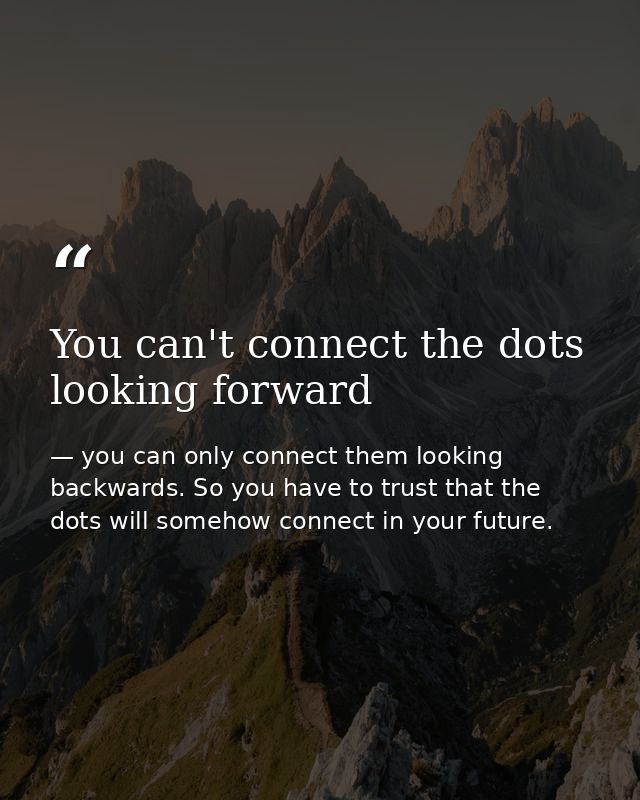 You can't connect the dots looking forward — you can only connect them looking backwards. So you have to trust that the dots will somehow connect in your future.