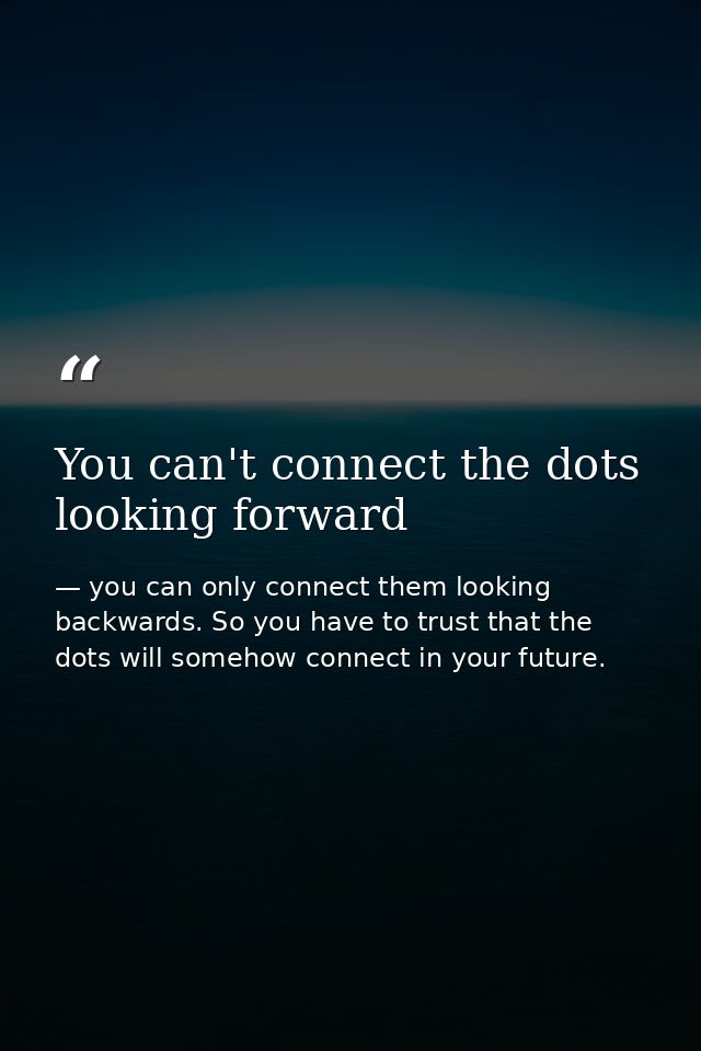 You can't connect the dots looking forward — you can only connect them looking backwards. So you have to trust that the dots will somehow connect in your future.