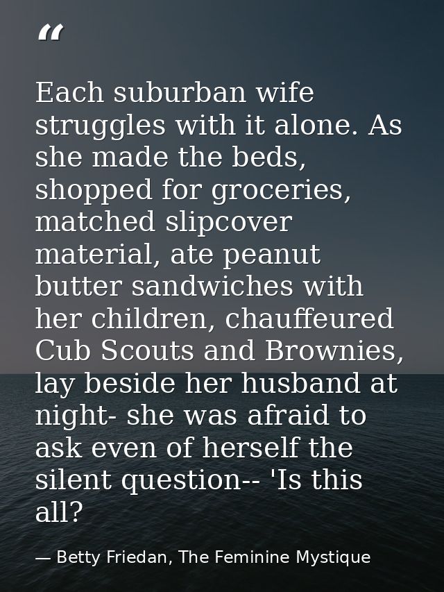 Each suburban wife struggles with it alone. As she made the beds, shopped for groceries, matched slipcover material, ate — Betty Friedan, The Feminine Mystique