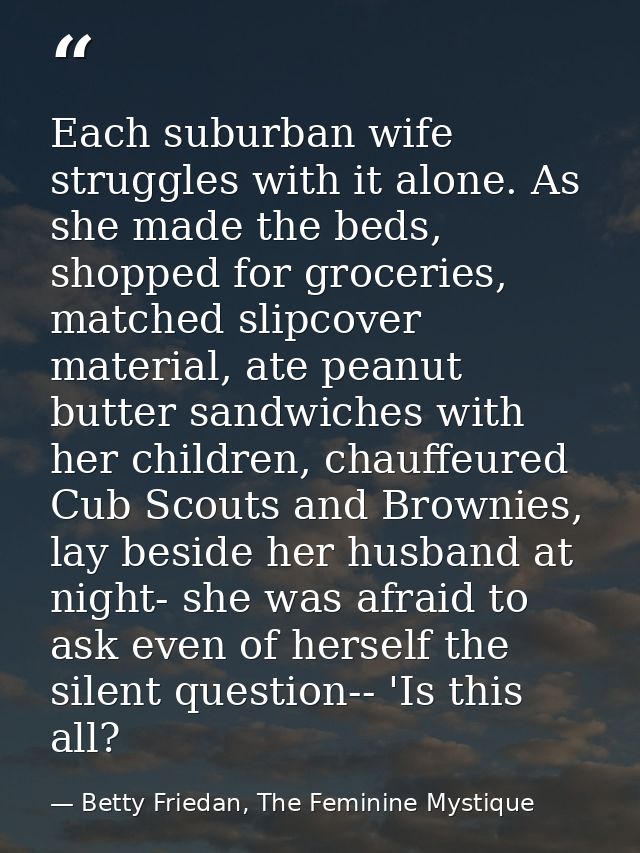 Each suburban wife struggles with it alone. As she made the beds, shopped for groceries, matched slipcover material, ate — Betty Friedan, The Feminine Mystique