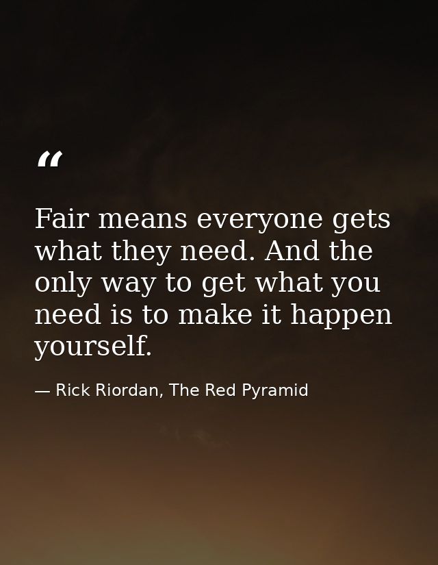 Fair means everyone gets what they need. And the only way to get what you need is to make it happen yourself. — Rick Riordan, The Red Pyramid