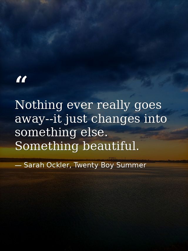 Nothing ever really goes away--it just changes into something else. Something beautiful. — Sarah Ockler, Twenty Boy Summer