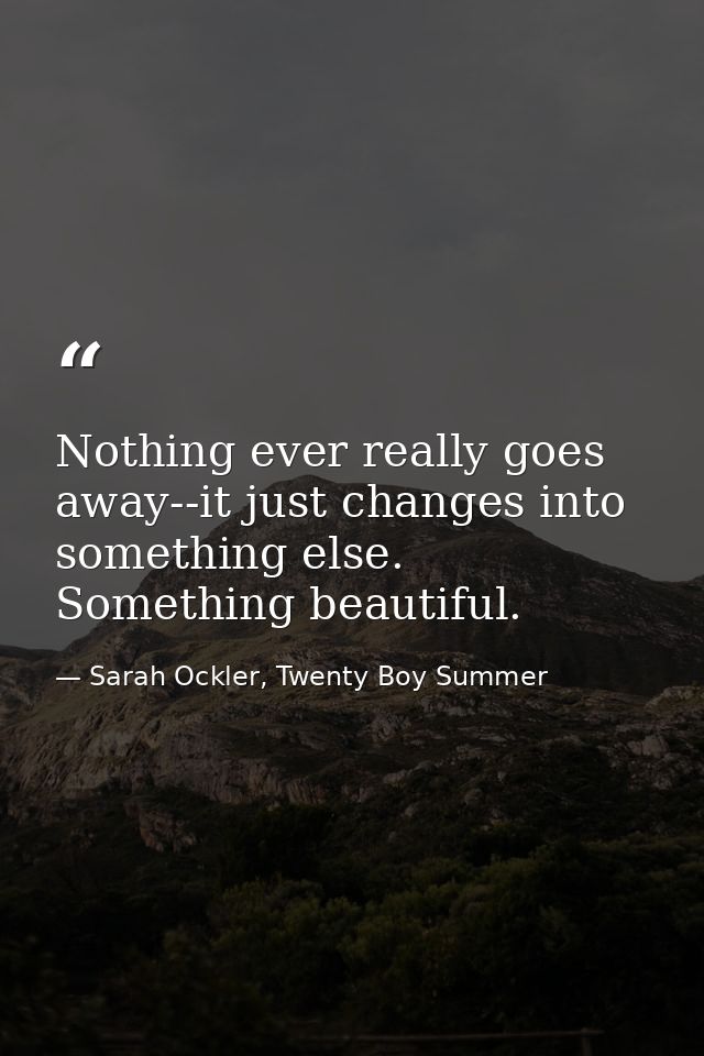 Nothing ever really goes away--it just changes into something else. Something beautiful. — Sarah Ockler, Twenty Boy Summer