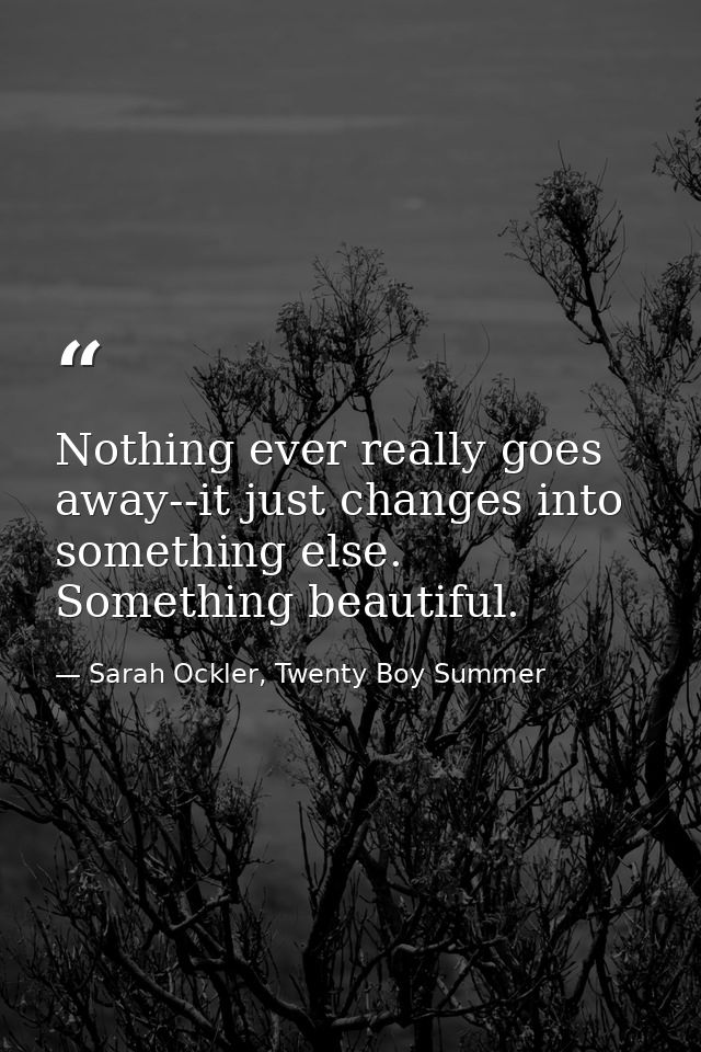 Nothing ever really goes away--it just changes into something else. Something beautiful. — Sarah Ockler, Twenty Boy Summer