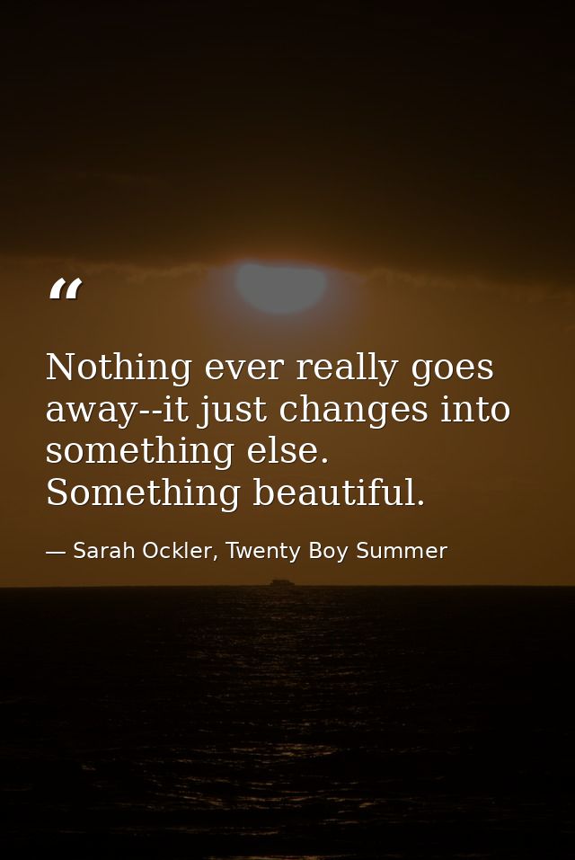 Nothing ever really goes away--it just changes into something else. Something beautiful. — Sarah Ockler, Twenty Boy Summer