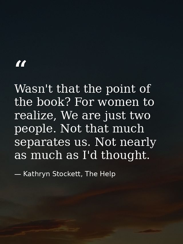 Wasn't that the point of the book? For women to realize, We are just two people. Not that much separates us. Not nearly  — Kathryn Stockett, The Help
