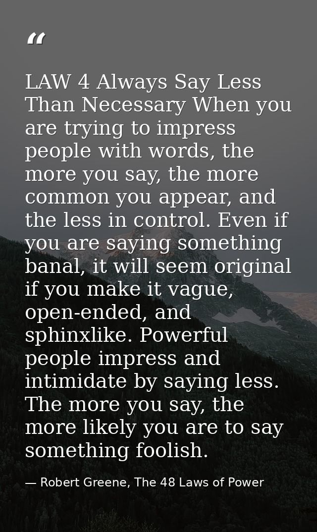 LAW 4 Always Say Less Than Necessary When you are trying to impress people with words, the more you say, the more common — Robert Greene, The 48 Laws of Power