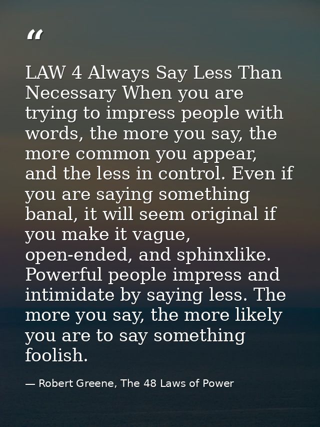 LAW 4 Always Say Less Than Necessary When you are trying to impress people with words, the more you say, the more common — Robert Greene, The 48 Laws of Power