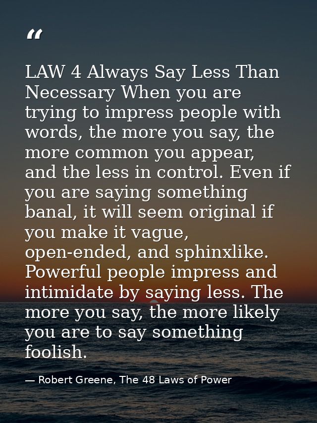 LAW 4 Always Say Less Than Necessary When you are trying to impress people with words, the more you say, the more common — Robert Greene, The 48 Laws of Power