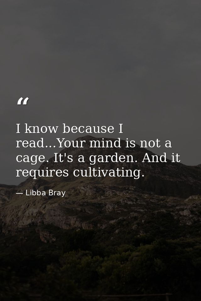 I know because I read...Your mind is not a cage. It's a garden. And it requires cultivating. — Libba Bray
