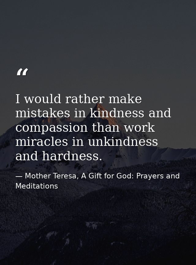 I would rather make mistakes in kindness and compassion than work miracles in unkindness and hardness. — Mother Teresa, A Gift for God: Prayers and Meditations