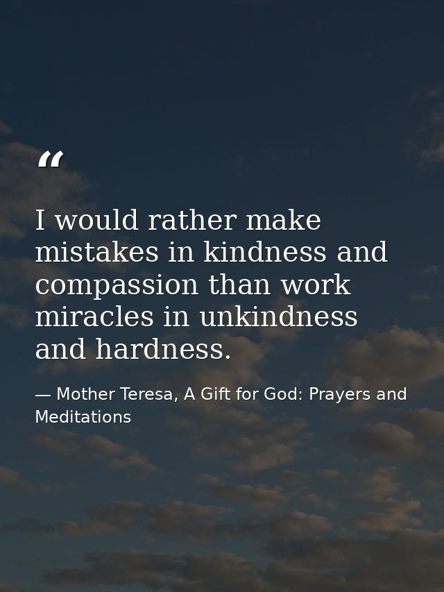 I would rather make mistakes in kindness and compassion than work miracles in unkindness and hardness. — Mother Teresa, A Gift for God: Prayers and Meditations