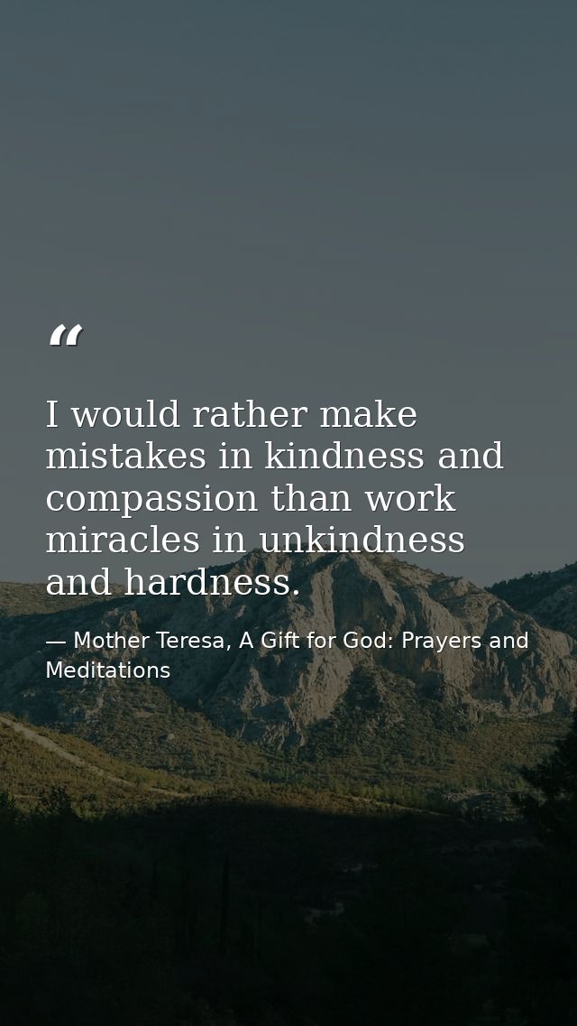 I would rather make mistakes in kindness and compassion than work miracles in unkindness and hardness. — Mother Teresa, A Gift for God: Prayers and Meditations