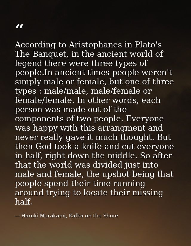 According to Aristophanes in Plato's The Banquet, in the ancient world of legend there were three types of people.In anc — Haruki Murakami, Kafka on the Shore