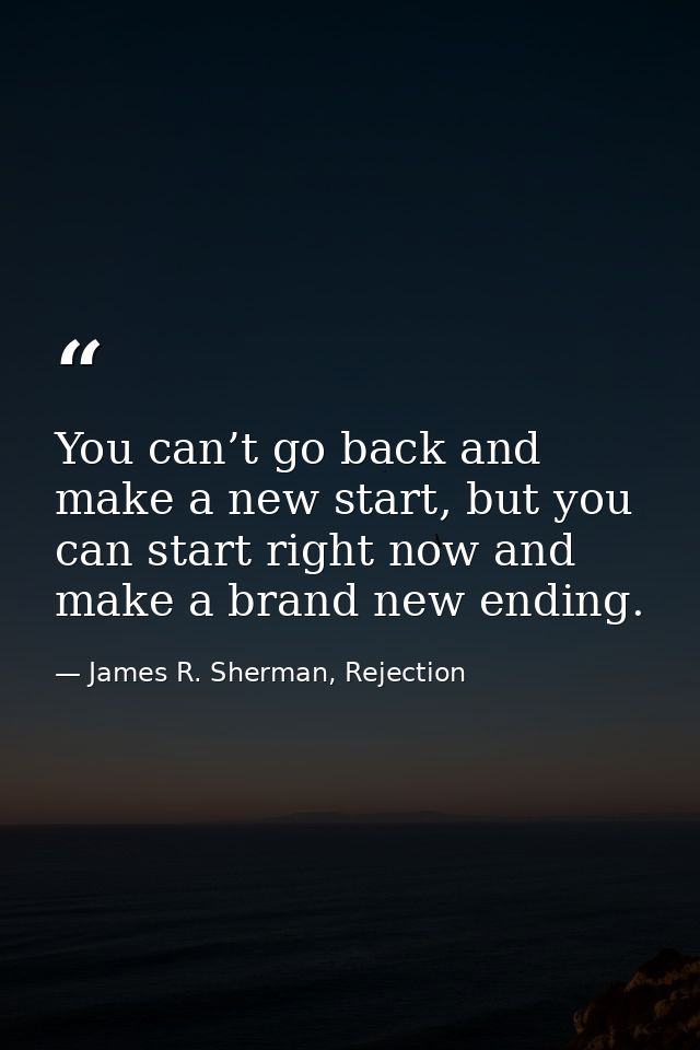 You can’t go back and make a new start, but you can start right now and make a brand new ending. — James R. Sherman, Rejection