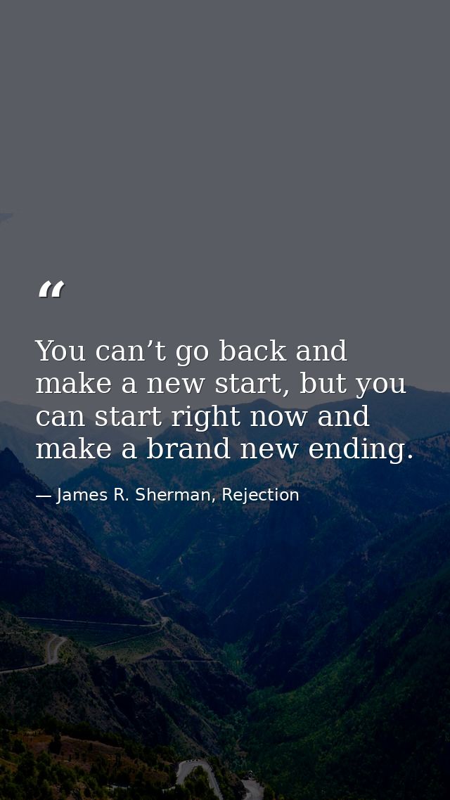 You can’t go back and make a new start, but you can start right now and make a brand new ending. — James R. Sherman, Rejection