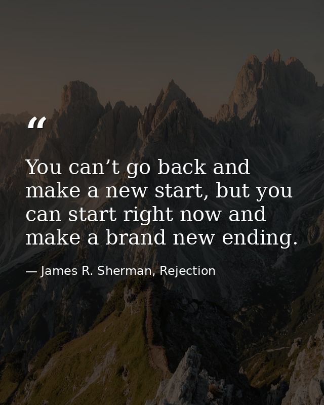 You can’t go back and make a new start, but you can start right now and make a brand new ending. — James R. Sherman, Rejection