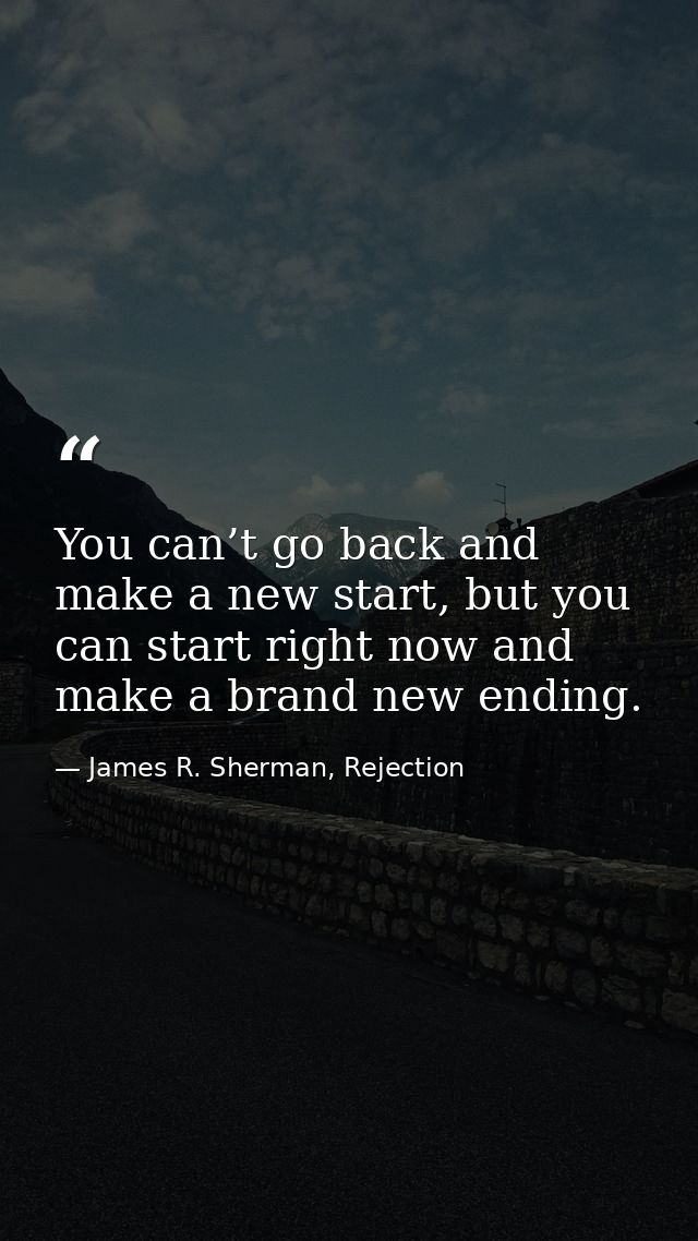You can’t go back and make a new start, but you can start right now and make a brand new ending. — James R. Sherman, Rejection