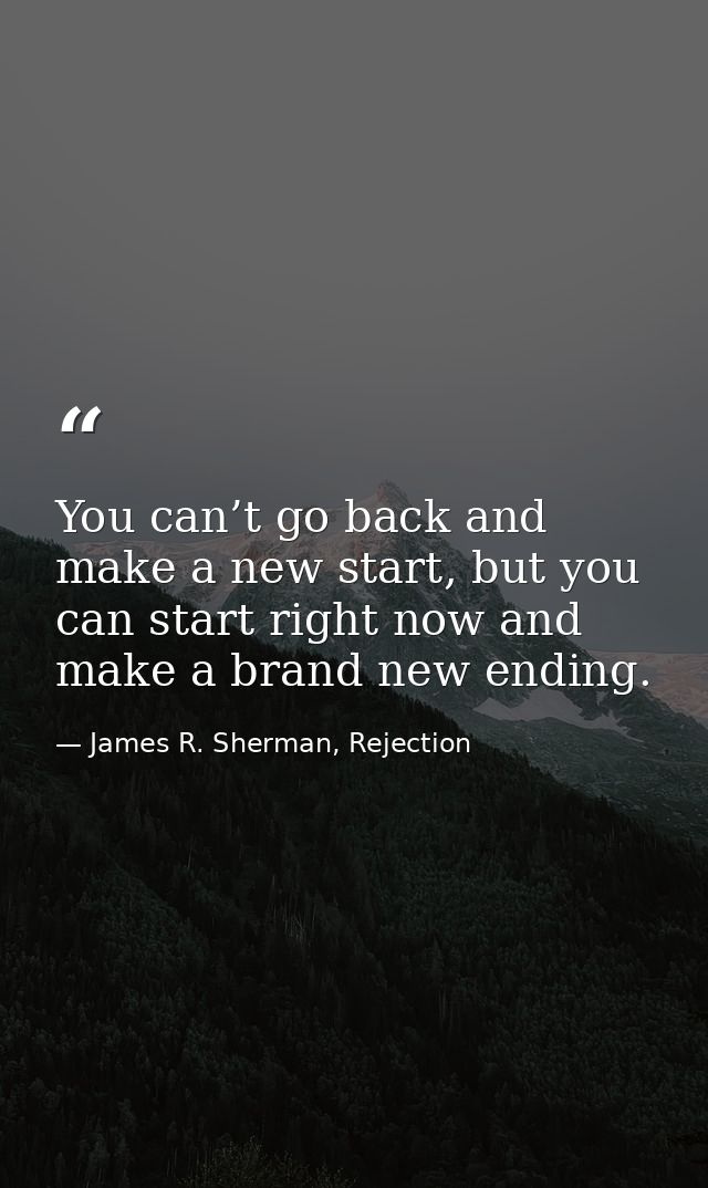 You can’t go back and make a new start, but you can start right now and make a brand new ending. — James R. Sherman, Rejection