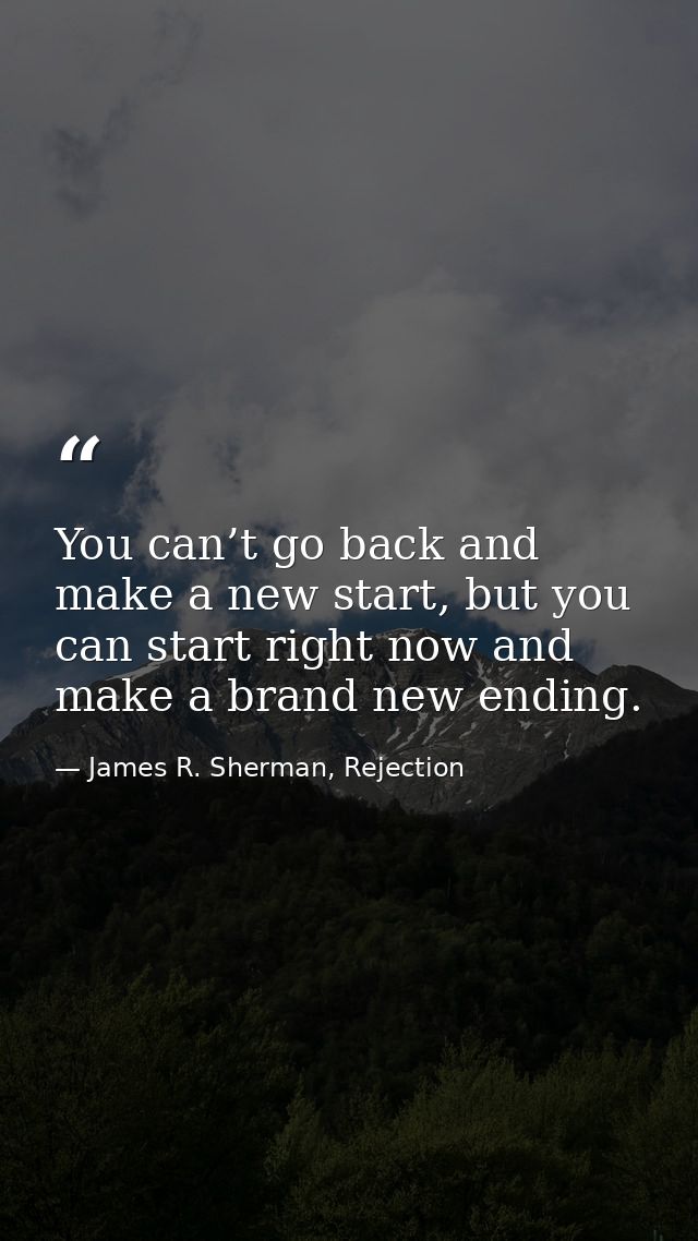 You can’t go back and make a new start, but you can start right now and make a brand new ending. — James R. Sherman, Rejection