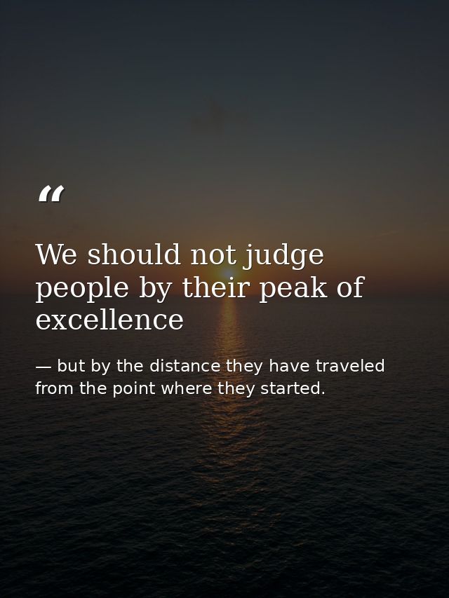 We should not judge people by their peak of excellence — but by the distance they have traveled from the point where they started.