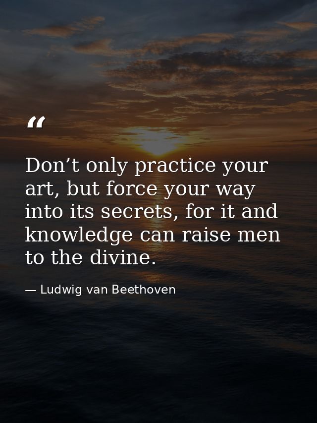 Don’t only practice your art, but force your way into its secrets, for it and knowledge can raise men to the divine. — Ludwig van Beethoven