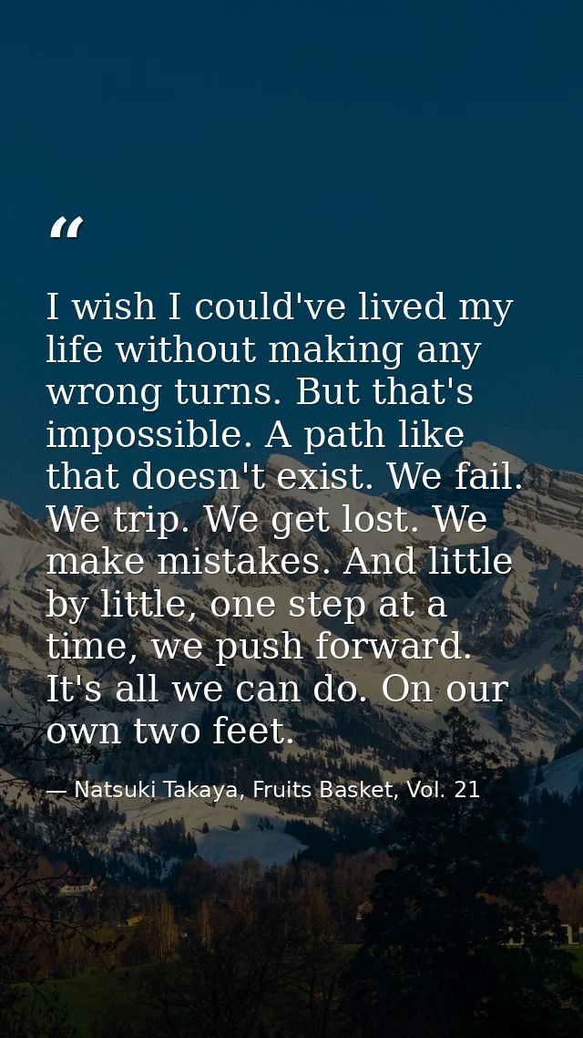I wish I could've lived my life without making any wrong turns. But that's impossible. A path like that doesn't exist. W — Natsuki Takaya, Fruits Basket, Vol. 21