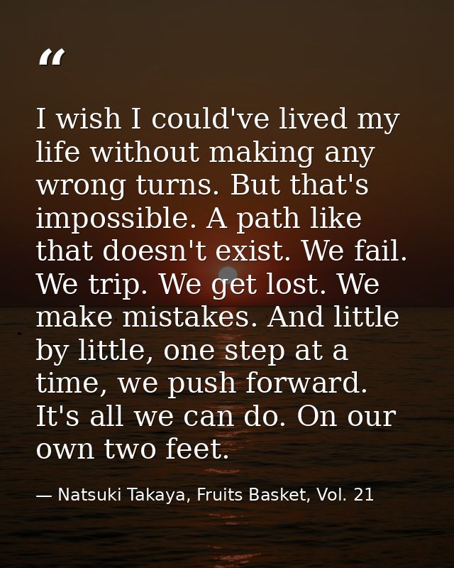 I wish I could've lived my life without making any wrong turns. But that's impossible. A path like that doesn't exist. W — Natsuki Takaya, Fruits Basket, Vol. 21