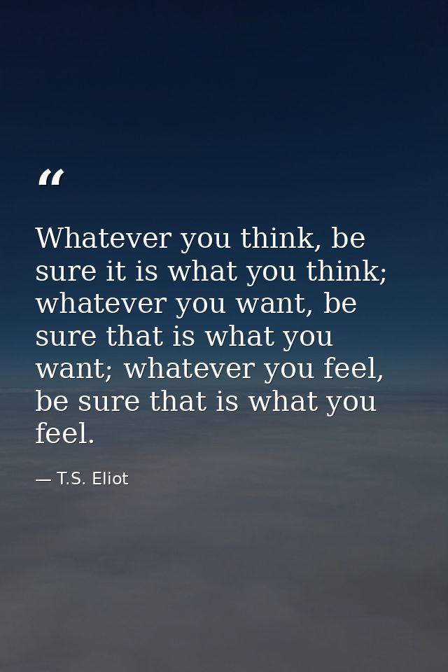 Whatever you think, be sure it is what you think; whatever you want, be sure that is what you want; whatever you feel, b — T.S. Eliot