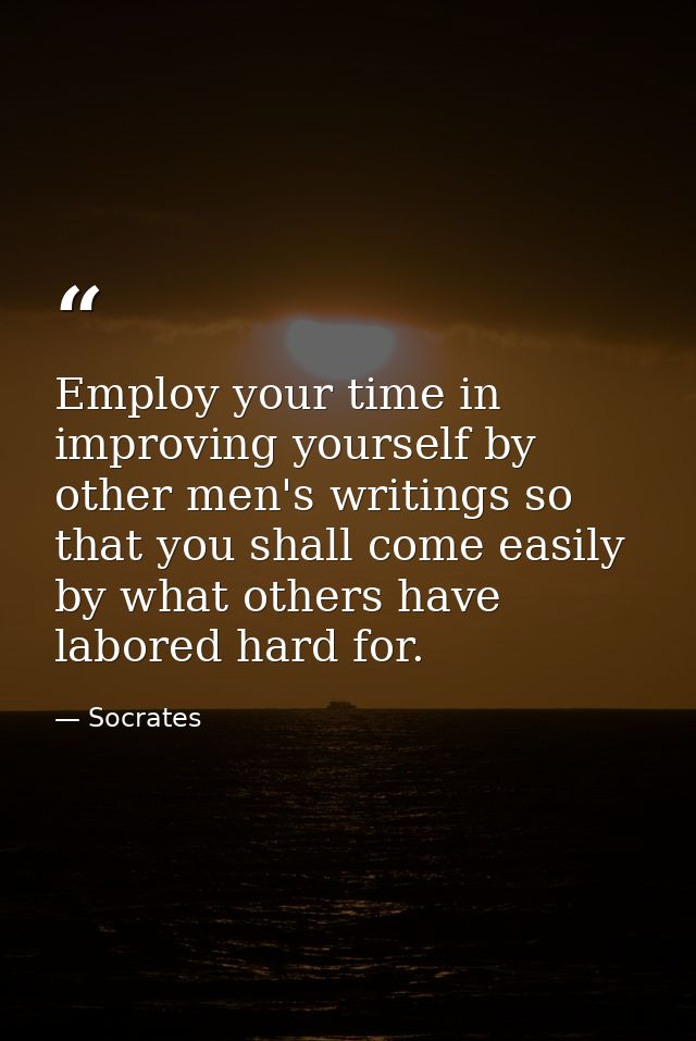 Employ your time in improving yourself by other men's writings so that you shall come easily by what others have labored — Socrates