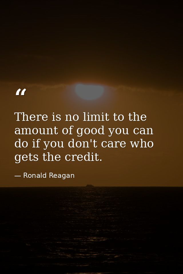 There is no limit to the amount of good you can do if you don't care who gets the credit. — Ronald Reagan