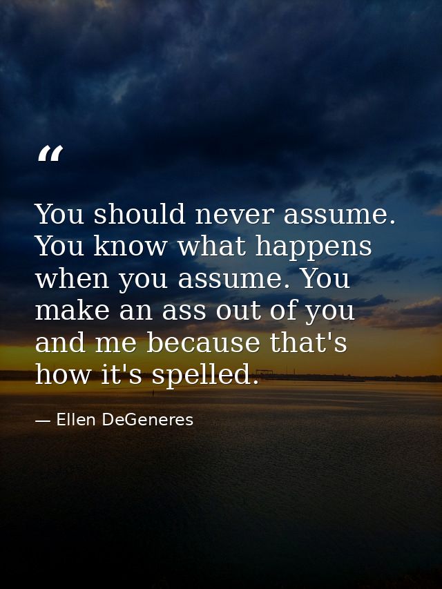 You should never assume. You know what happens when you assume. You make an ass out of you and me because that's how it' — Ellen DeGeneres