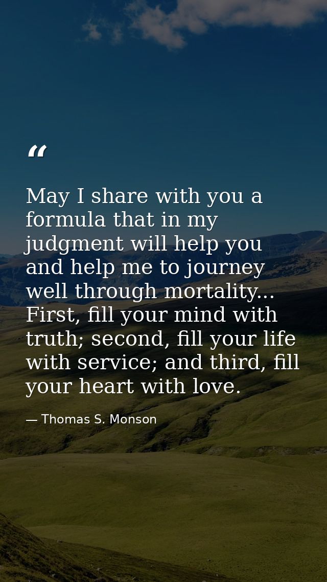 May I share with you a formula that in my judgment will help you and help me to journey well through mortality... First, — Thomas S. Monson