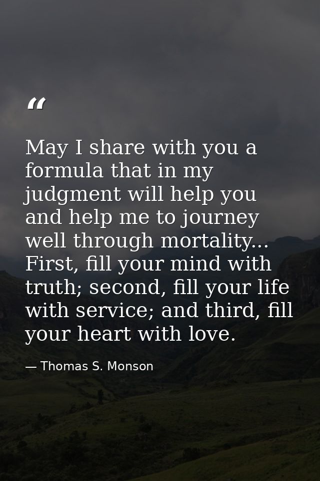 May I share with you a formula that in my judgment will help you and help me to journey well through mortality... First, — Thomas S. Monson