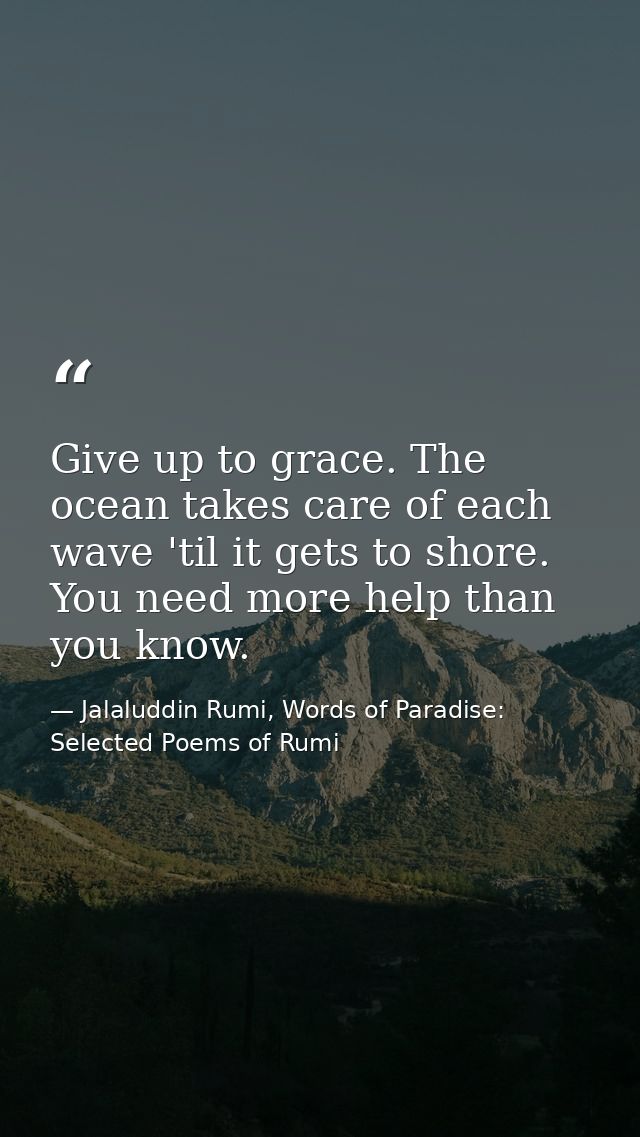 Give up to grace. The ocean takes care of each wave 'til it gets to shore. You need more help than you know. — Jalaluddin Rumi, Words of Paradise: Selected Poems of Rumi