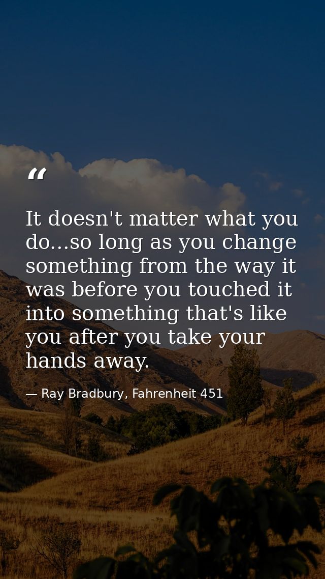 It doesn't matter what you do...so long as you change something from the way it was before you touched it into something — Ray Bradbury, Fahrenheit 451