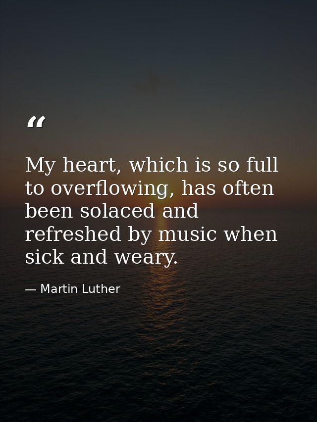 My heart, which is so full to overflowing, has often been solaced and refreshed by music when sick and weary. — Martin Luther