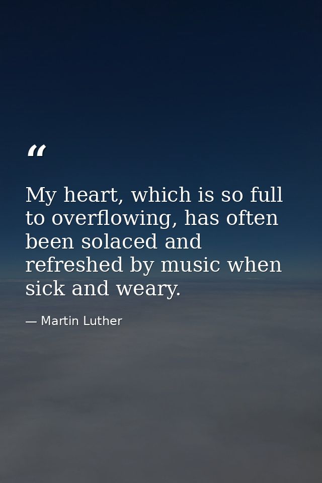 My heart, which is so full to overflowing, has often been solaced and refreshed by music when sick and weary. — Martin Luther