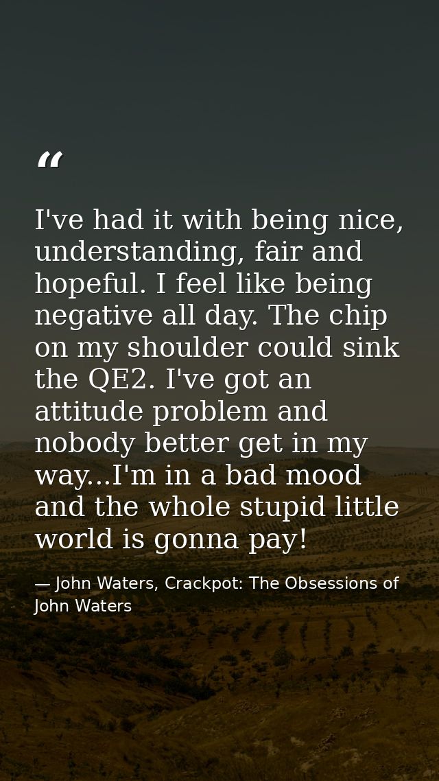 I've had it with being nice, understanding, fair and hopeful. I feel like being negative all day. The chip on my shoulde — John Waters, Crackpot: The Obsessions of John Waters