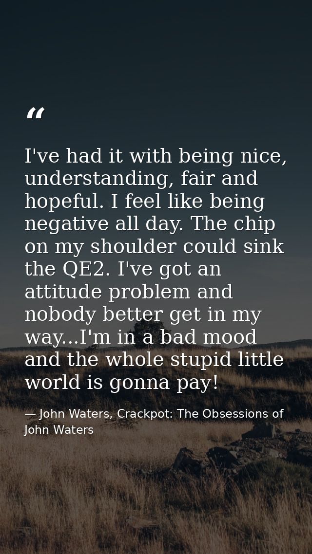 I've had it with being nice, understanding, fair and hopeful. I feel like being negative all day. The chip on my shoulde — John Waters, Crackpot: The Obsessions of John Waters