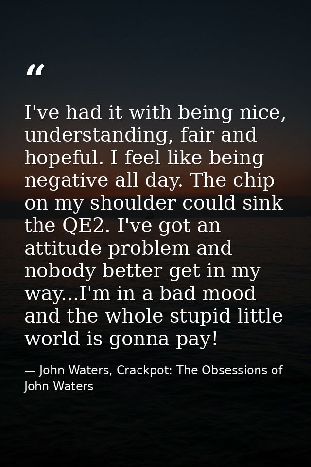 I've had it with being nice, understanding, fair and hopeful. I feel like being negative all day. The chip on my shoulde — John Waters, Crackpot: The Obsessions of John Waters