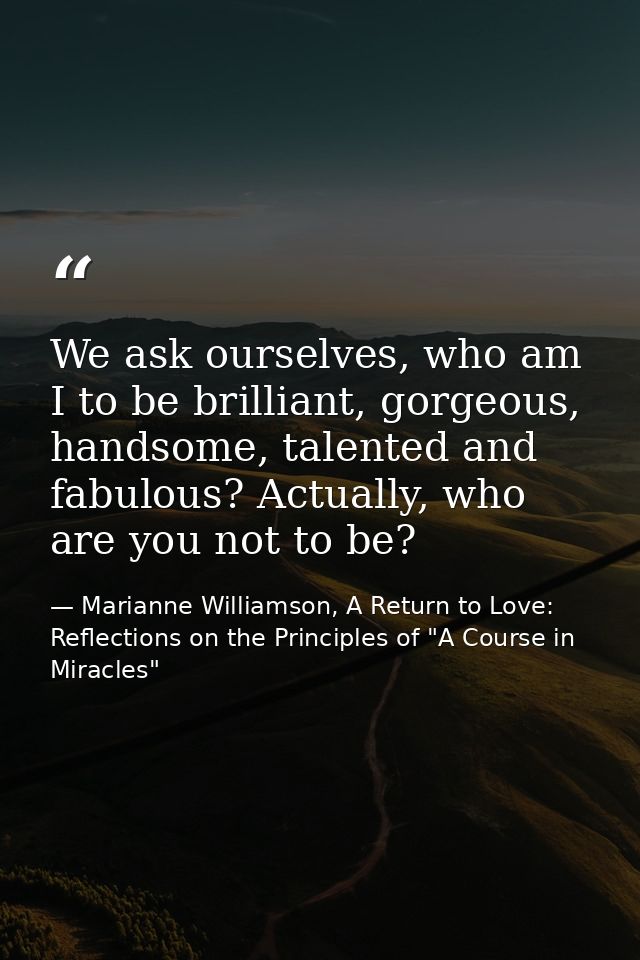 We ask ourselves, who am I to be brilliant, gorgeous, handsome, talented and fabulous? Actually, who are you not to be? — Marianne Williamson, A Return to Love: Reflections on the Principles of "A Course in Miracles"
