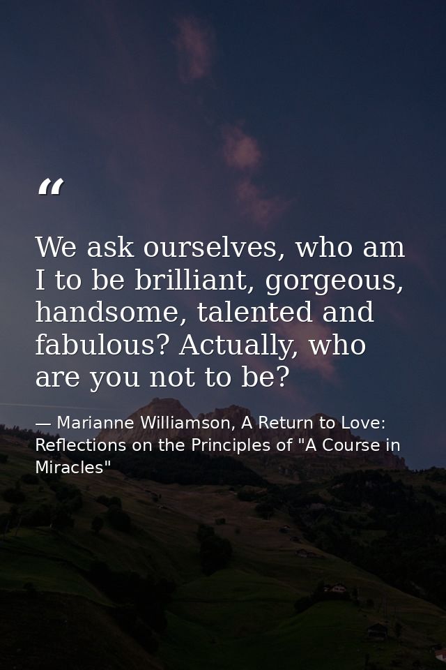 We ask ourselves, who am I to be brilliant, gorgeous, handsome, talented and fabulous? Actually, who are you not to be? — Marianne Williamson, A Return to Love: Reflections on the Principles of "A Course in Miracles"