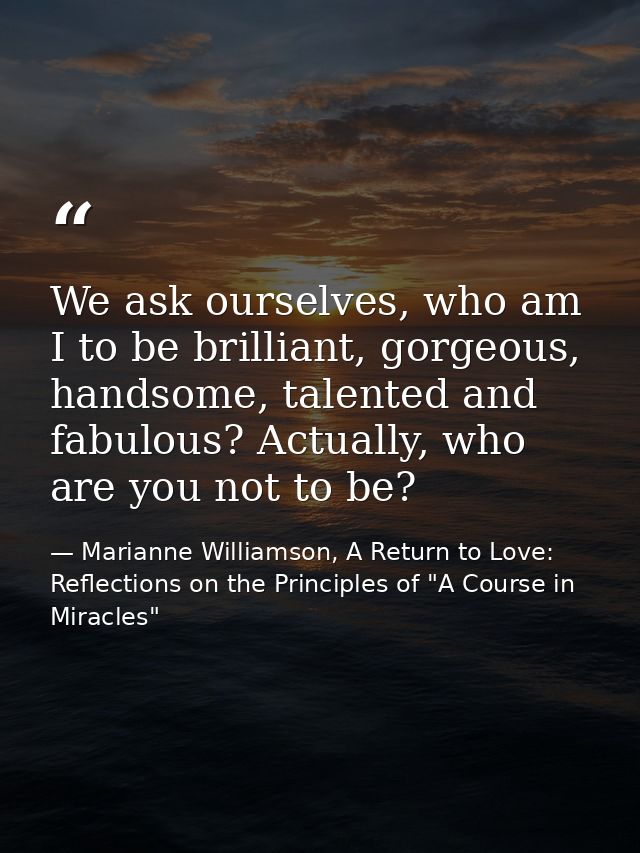 We ask ourselves, who am I to be brilliant, gorgeous, handsome, talented and fabulous? Actually, who are you not to be? — Marianne Williamson, A Return to Love: Reflections on the Principles of "A Course in Miracles"