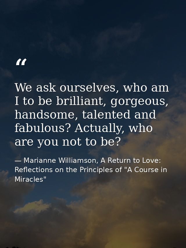 We ask ourselves, who am I to be brilliant, gorgeous, handsome, talented and fabulous? Actually, who are you not to be? — Marianne Williamson, A Return to Love: Reflections on the Principles of "A Course in Miracles"