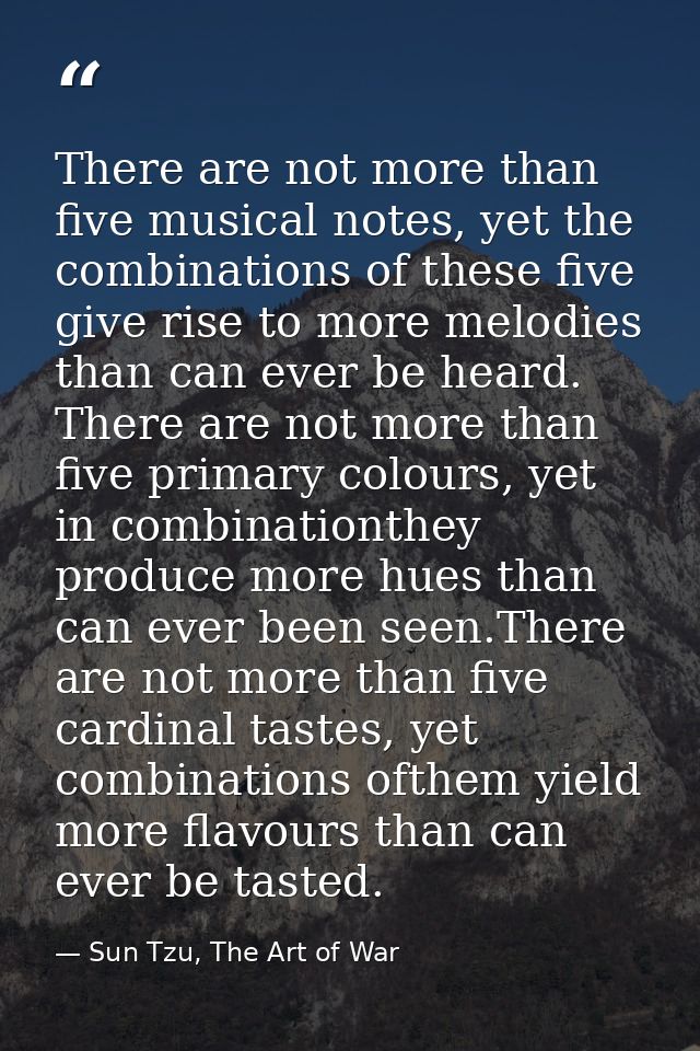 There are not more than five musical notes, yet the combinations of these five give rise to more melodies than can ever  — Sun Tzu, The Art of War