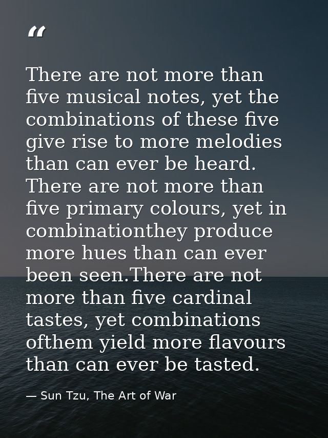 There are not more than five musical notes, yet the combinations of these five give rise to more melodies than can ever  — Sun Tzu, The Art of War
