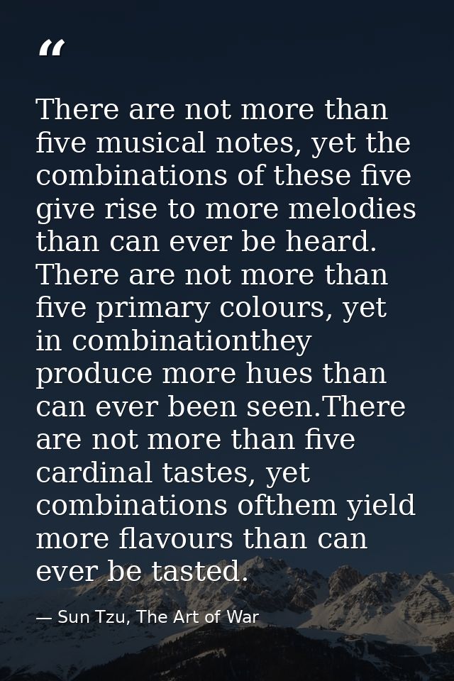 There are not more than five musical notes, yet the combinations of these five give rise to more melodies than can ever  — Sun Tzu, The Art of War